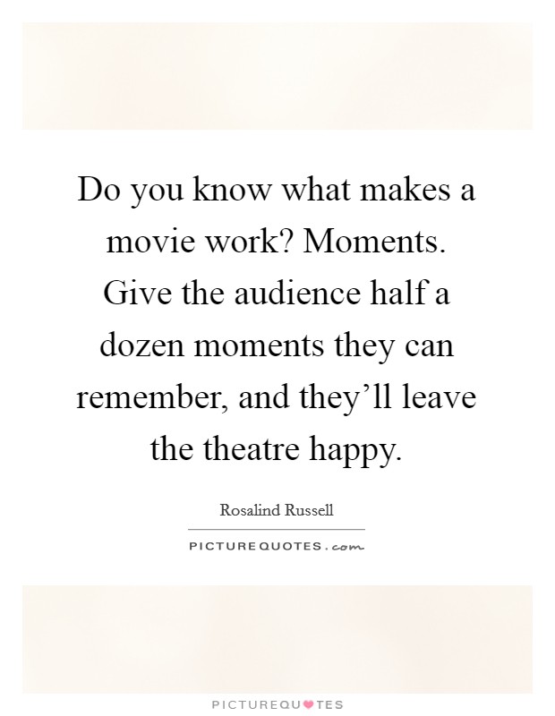Do you know what makes a movie work? Moments. Give the audience half a dozen moments they can remember, and they'll leave the theatre happy. Picture Quote #1