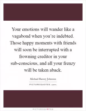 Your emotions will wander like a vagabond when you’re indebted. Those happy moments with friends will soon be interrupted with a frowning creditor in your sub-conscious, and all your frenzy will be taken aback Picture Quote #1