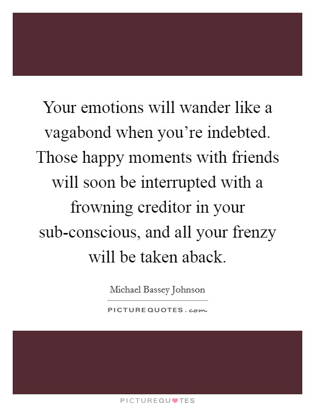 Your emotions will wander like a vagabond when you're indebted. Those happy moments with friends will soon be interrupted with a frowning creditor in your sub-conscious, and all your frenzy will be taken aback. Picture Quote #1