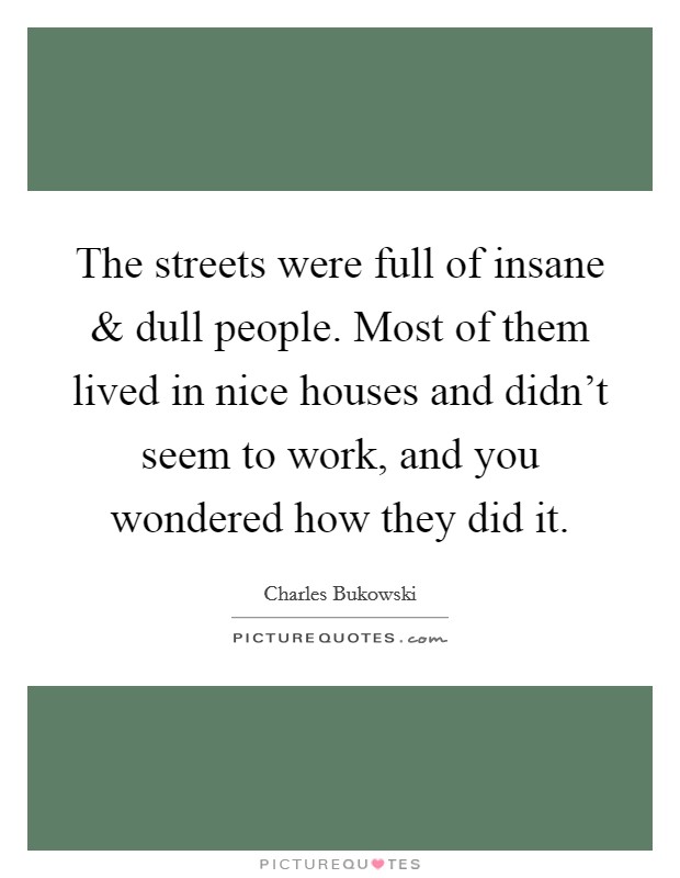 The streets were full of insane and dull people. Most of them lived in nice houses and didn't seem to work, and you wondered how they did it. Picture Quote #1