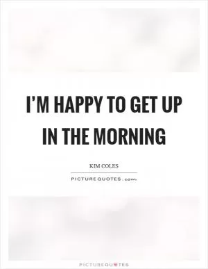 I’m happy to get up in the morning Picture Quote #1