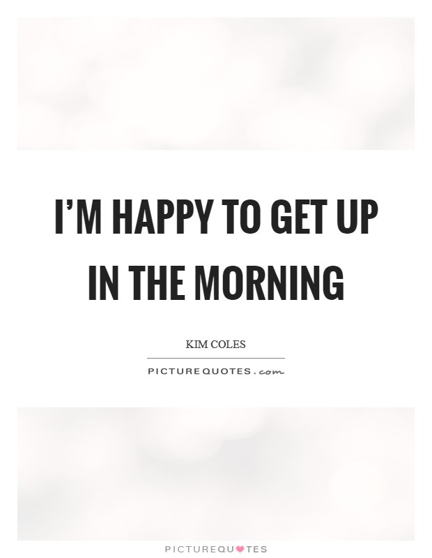 I'm happy to get up in the morning Picture Quote #1