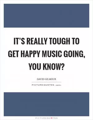 It’s really tough to get happy music going, you know? Picture Quote #1