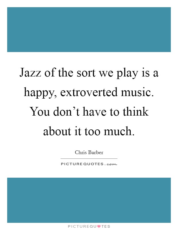 Jazz of the sort we play is a happy, extroverted music. You don't have to think about it too much. Picture Quote #1