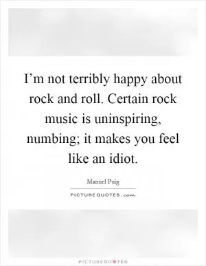 I’m not terribly happy about rock and roll. Certain rock music is uninspiring, numbing; it makes you feel like an idiot Picture Quote #1