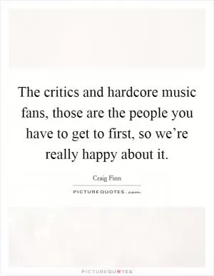 The critics and hardcore music fans, those are the people you have to get to first, so we’re really happy about it Picture Quote #1