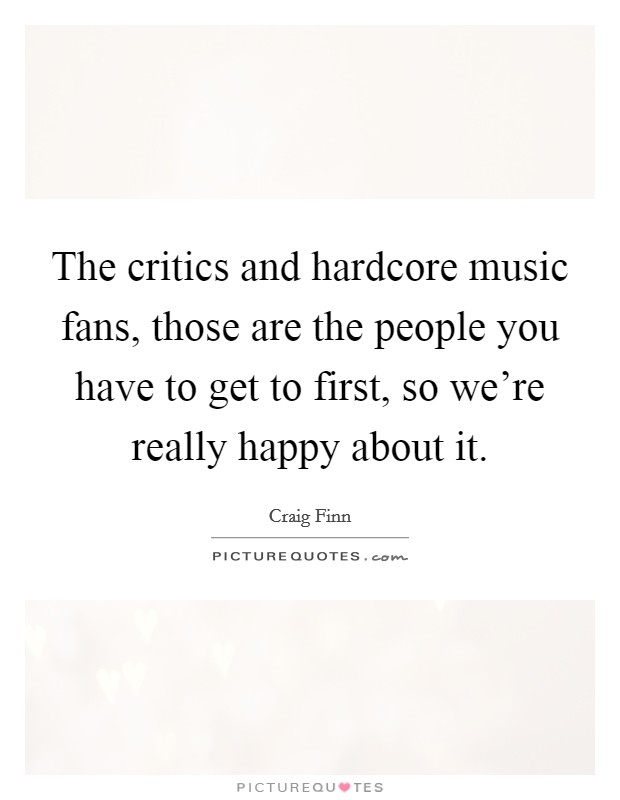 The critics and hardcore music fans, those are the people you have to get to first, so we're really happy about it. Picture Quote #1