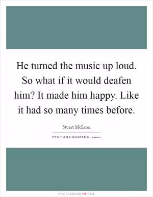 He turned the music up loud. So what if it would deafen him? It made him happy. Like it had so many times before Picture Quote #1