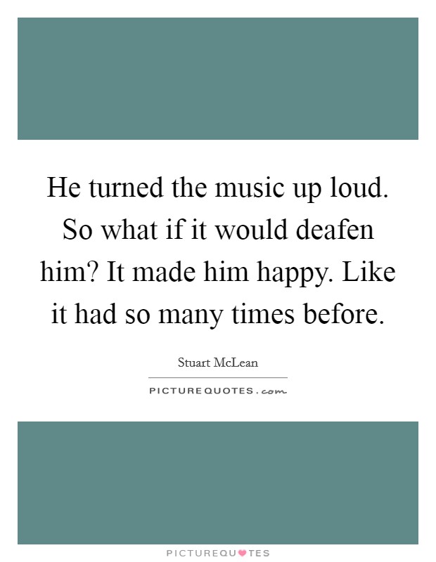 He turned the music up loud. So what if it would deafen him? It made him happy. Like it had so many times before. Picture Quote #1