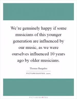 We’re genuinely happy if some musicians of this younger generation are influenced by our music, as we were ourselves influenced 10 years ago by older musicians Picture Quote #1