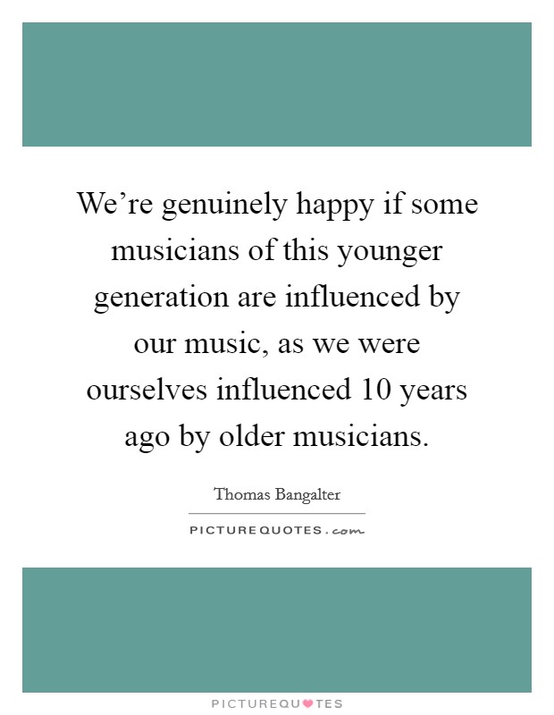 We're genuinely happy if some musicians of this younger generation are influenced by our music, as we were ourselves influenced 10 years ago by older musicians. Picture Quote #1