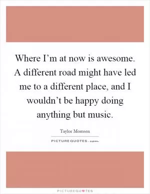 Where I’m at now is awesome. A different road might have led me to a different place, and I wouldn’t be happy doing anything but music Picture Quote #1