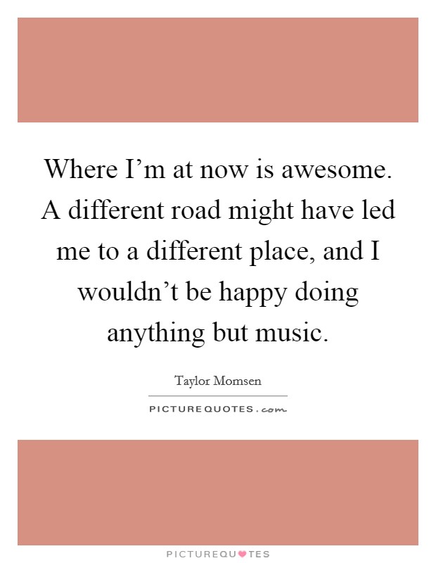 Where I'm at now is awesome. A different road might have led me to a different place, and I wouldn't be happy doing anything but music. Picture Quote #1