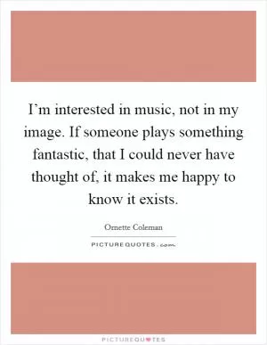 I’m interested in music, not in my image. If someone plays something fantastic, that I could never have thought of, it makes me happy to know it exists Picture Quote #1