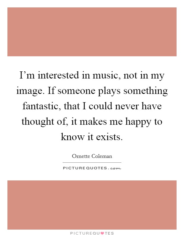 I'm interested in music, not in my image. If someone plays something fantastic, that I could never have thought of, it makes me happy to know it exists. Picture Quote #1