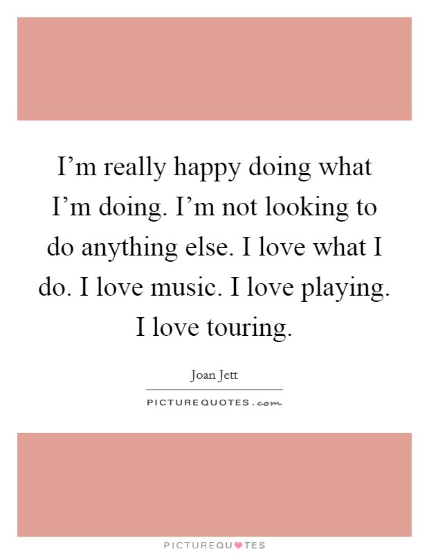 I’m really happy doing what I’m doing. I’m not looking to do anything else. I love what I do. I love music. I love playing. I love touring Picture Quote #1