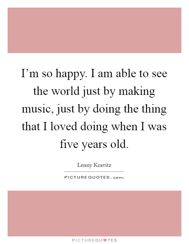 I'm so happy. I am able to see the world just by making music, just by doing the thing that I loved doing when I was five years old. Picture Quote #1
