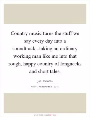 Country music turns the stuff we say every day into a soundtrack...taking an ordinary working man like me into that rough, happy country of longnecks and short tales Picture Quote #1