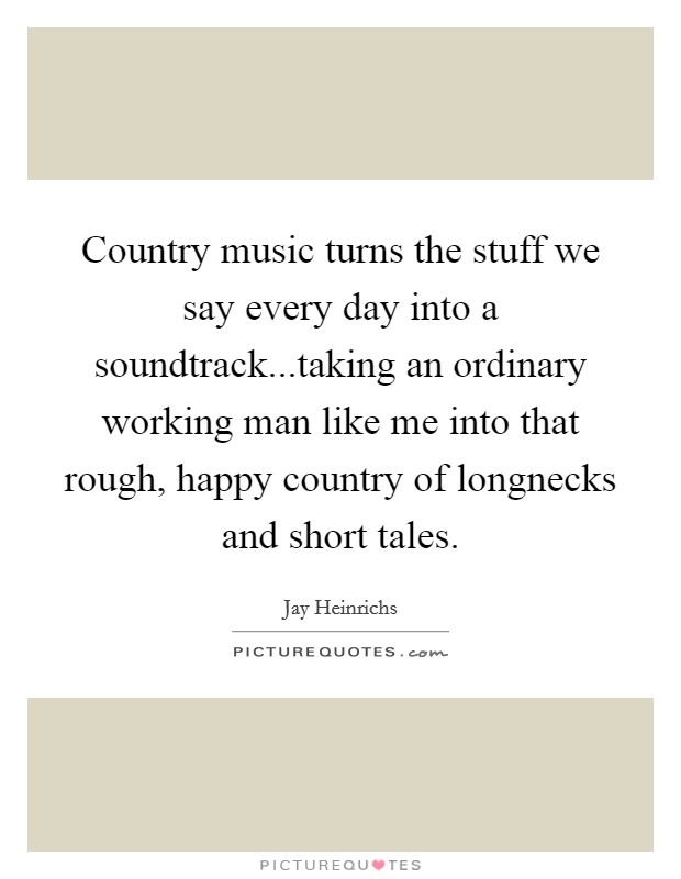 Country music turns the stuff we say every day into a soundtrack...taking an ordinary working man like me into that rough, happy country of longnecks and short tales. Picture Quote #1