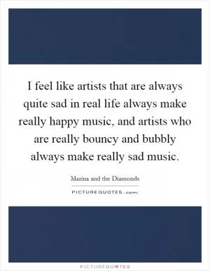I feel like artists that are always quite sad in real life always make really happy music, and artists who are really bouncy and bubbly always make really sad music Picture Quote #1