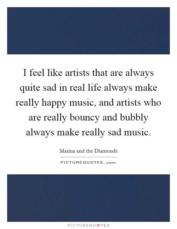 I feel like artists that are always quite sad in real life always make really happy music, and artists who are really bouncy and bubbly always make really sad music. Picture Quote #1