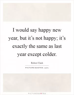 I would say happy new year, but it’s not happy; it’s exactly the same as last year except colder Picture Quote #1