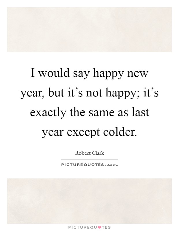 I would say happy new year, but it's not happy; it's exactly the same as last year except colder. Picture Quote #1