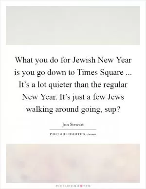 What you do for Jewish New Year is you go down to Times Square ... It’s a lot quieter than the regular New Year. It’s just a few Jews walking around going, sup? Picture Quote #1