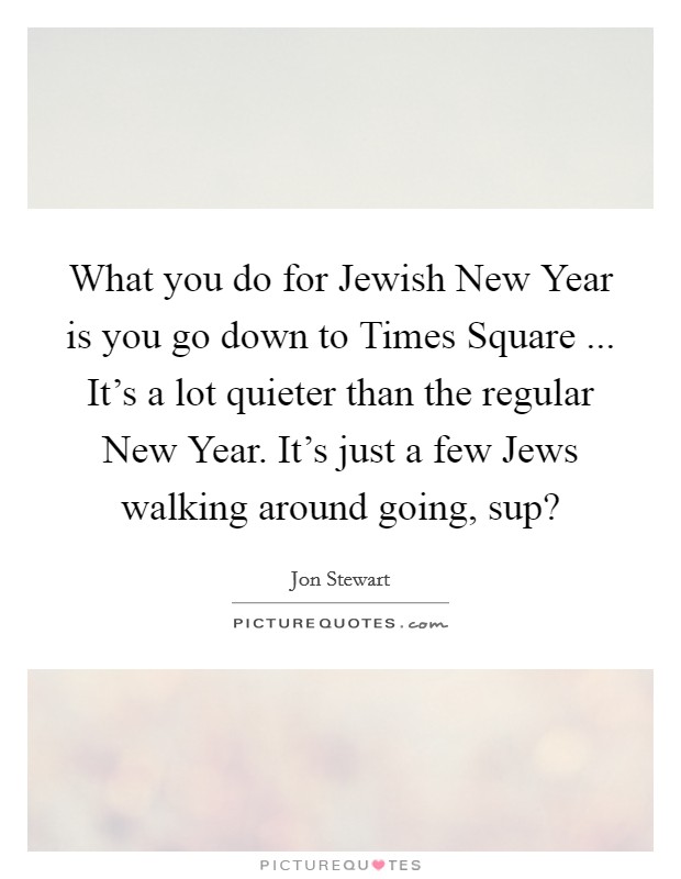 What you do for Jewish New Year is you go down to Times Square ... It's a lot quieter than the regular New Year. It's just a few Jews walking around going, sup? Picture Quote #1