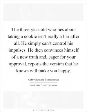 The three-year-old who lies about taking a cookie isn’t really a liar after all. He simply can’t control his impulses. He then convinces himself of a new truth and, eager for your approval, reports the version that he knows will make you happy Picture Quote #1