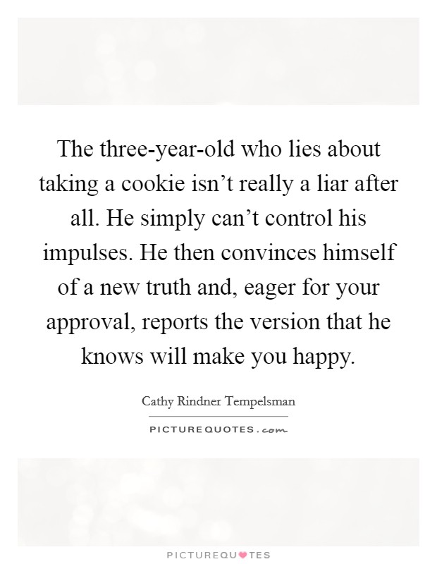 The three-year-old who lies about taking a cookie isn't really a liar after all. He simply can't control his impulses. He then convinces himself of a new truth and, eager for your approval, reports the version that he knows will make you happy. Picture Quote #1