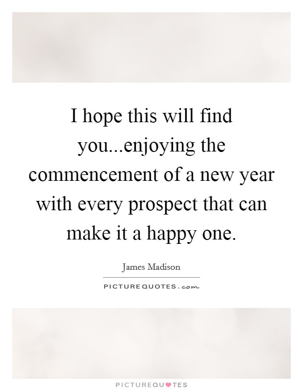 I hope this will find you...enjoying the commencement of a new year with every prospect that can make it a happy one. Picture Quote #1