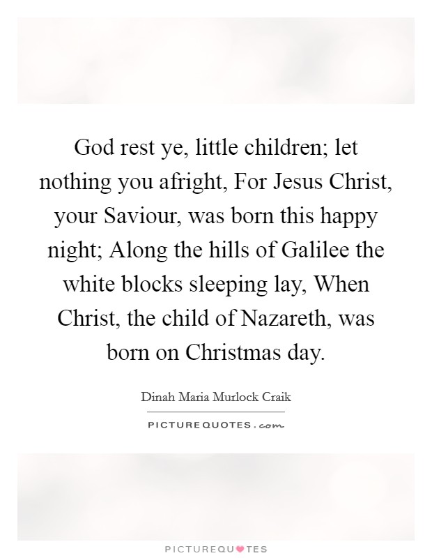 God rest ye, little children; let nothing you afright, For Jesus Christ, your Saviour, was born this happy night; Along the hills of Galilee the white blocks sleeping lay, When Christ, the child of Nazareth, was born on Christmas day. Picture Quote #1