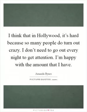 I think that in Hollywood, it’s hard because so many people do turn out crazy. I don’t need to go out every night to get attention. I’m happy with the amount that I have Picture Quote #1