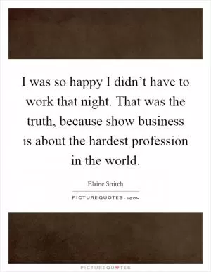 I was so happy I didn’t have to work that night. That was the truth, because show business is about the hardest profession in the world Picture Quote #1
