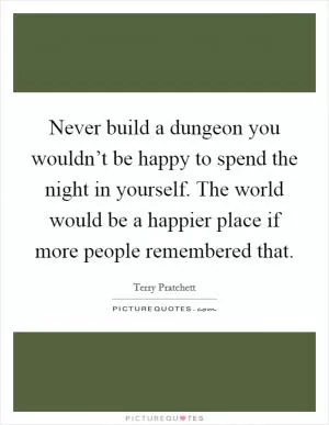Never build a dungeon you wouldn’t be happy to spend the night in yourself. The world would be a happier place if more people remembered that Picture Quote #1