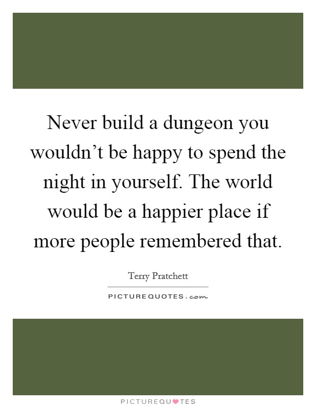 Never build a dungeon you wouldn't be happy to spend the night in yourself. The world would be a happier place if more people remembered that. Picture Quote #1