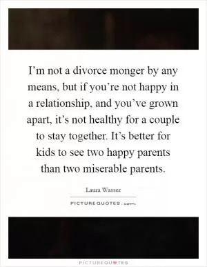 I’m not a divorce monger by any means, but if you’re not happy in a relationship, and you’ve grown apart, it’s not healthy for a couple to stay together. It’s better for kids to see two happy parents than two miserable parents Picture Quote #1