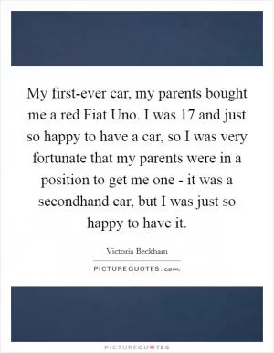 My first-ever car, my parents bought me a red Fiat Uno. I was 17 and just so happy to have a car, so I was very fortunate that my parents were in a position to get me one - it was a secondhand car, but I was just so happy to have it Picture Quote #1