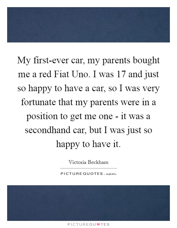 My first-ever car, my parents bought me a red Fiat Uno. I was 17 and just so happy to have a car, so I was very fortunate that my parents were in a position to get me one - it was a secondhand car, but I was just so happy to have it. Picture Quote #1