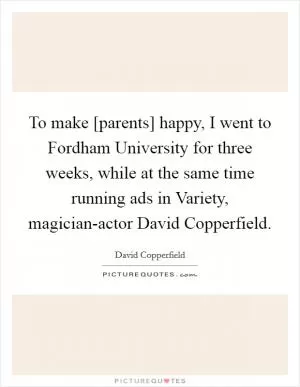 To make [parents] happy, I went to Fordham University for three weeks, while at the same time running ads in Variety, magician-actor David Copperfield Picture Quote #1
