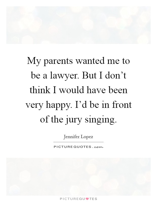 My parents wanted me to be a lawyer. But I don't think I would have been very happy. I'd be in front of the jury singing. Picture Quote #1