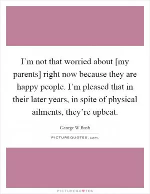I’m not that worried about [my parents] right now because they are happy people. I’m pleased that in their later years, in spite of physical ailments, they’re upbeat Picture Quote #1