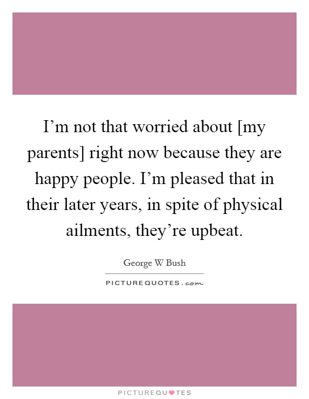 I'm not that worried about [my parents] right now because they are happy people. I'm pleased that in their later years, in spite of physical ailments, they're upbeat. Picture Quote #1