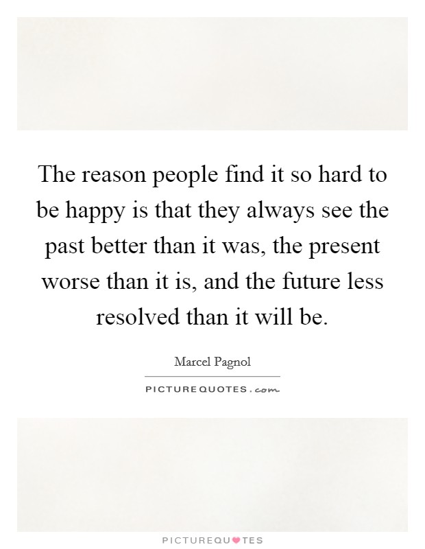 The reason people find it so hard to be happy is that they always see the past better than it was, the present worse than it is, and the future less resolved than it will be. Picture Quote #1
