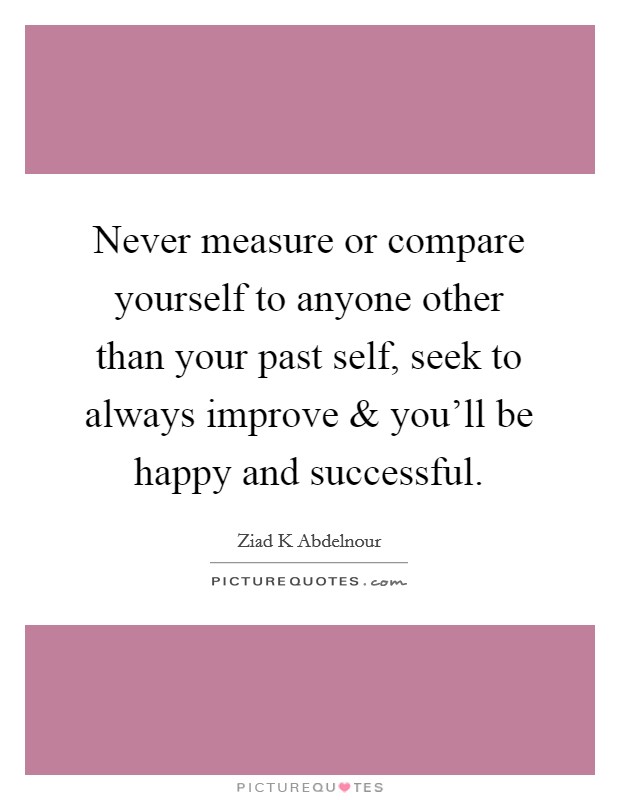Never measure or compare yourself to anyone other than your past self, seek to always improve and you'll be happy and successful. Picture Quote #1