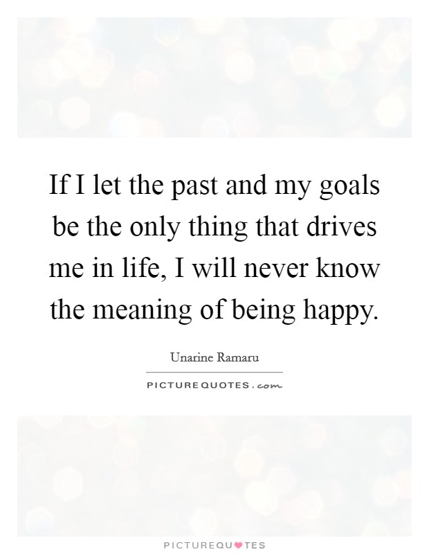 If I let the past and my goals be the only thing that drives me in life, I will never know the meaning of being happy. Picture Quote #1