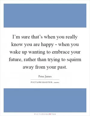 I’m sure that’s when you really know you are happy - when you wake up wanting to embrace your future, rather than trying to squirm away from your past Picture Quote #1