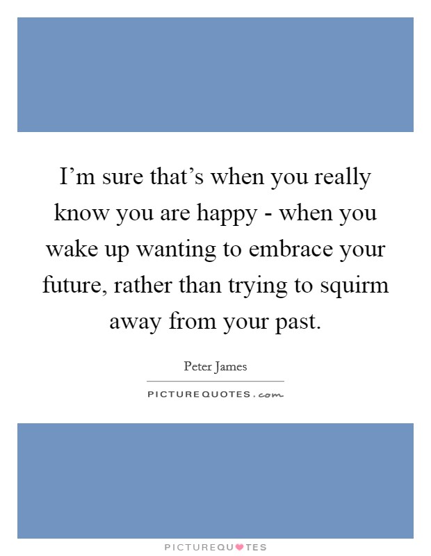 I'm sure that's when you really know you are happy - when you wake up wanting to embrace your future, rather than trying to squirm away from your past. Picture Quote #1