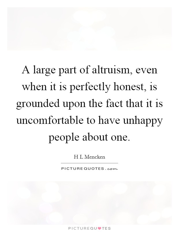 A large part of altruism, even when it is perfectly honest, is grounded upon the fact that it is uncomfortable to have unhappy people about one. Picture Quote #1
